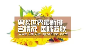 男篮世界最新排名情况 国际篮联2018最终排名: 开云体育官方网站(图2) 开云电竞直播