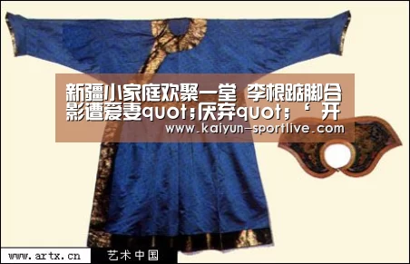 新疆小家庭欢聚一堂 李根踮脚合影遭爱妻quot;厌弃quot;‘ 开云电竞直播’(图3) 开云足球竞猜